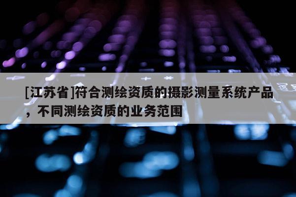 [江蘇省]符合測繪資質的攝影測量系統產品，不同測繪資質的業務范圍
