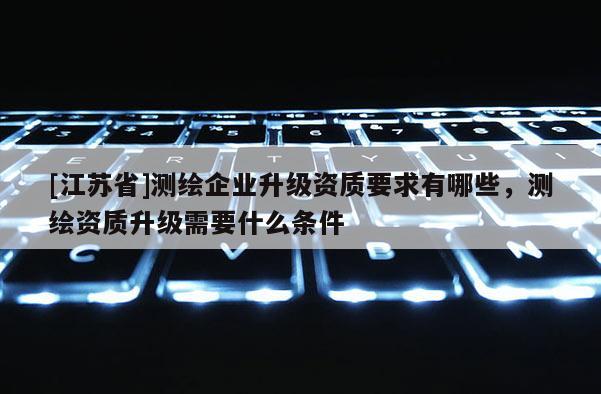 [江蘇省]測(cè)繪企業(yè)升級(jí)資質(zhì)要求有哪些，測(cè)繪資質(zhì)升級(jí)需要什么條件