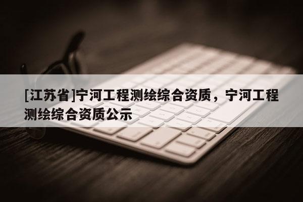 [江蘇省]寧河工程測繪綜合資質，寧河工程測繪綜合資質公示