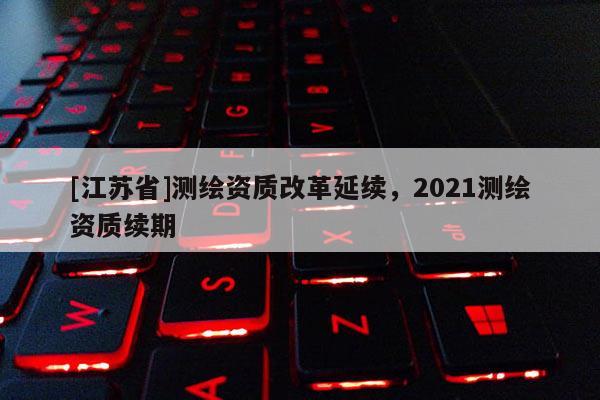 [江蘇省]測繪資質(zhì)改革延續(xù)，2021測繪資質(zhì)續(xù)期