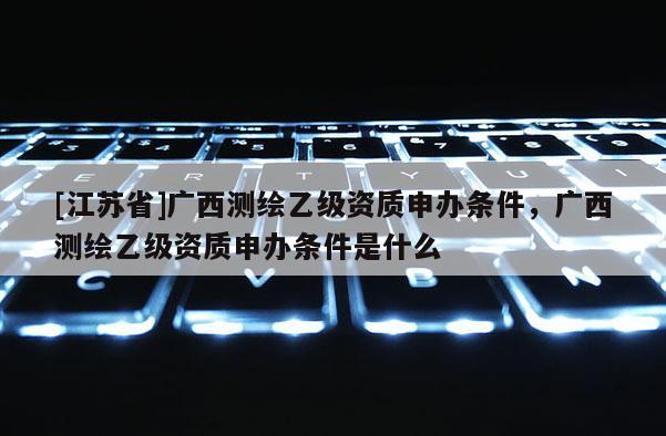[江蘇省]廣西測繪乙級資質申辦條件，廣西測繪乙級資質申辦條件是什么