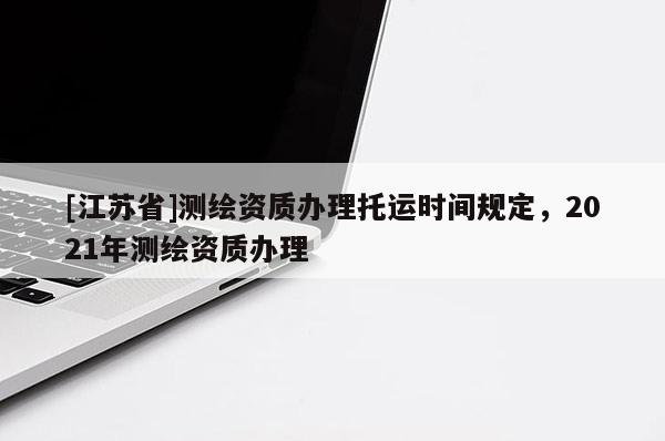 [江蘇省]測繪資質辦理托運時間規定，2021年測繪資質辦理