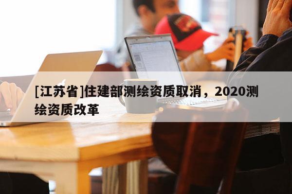 [江蘇省]住建部測繪資質取消，2020測繪資質改革
