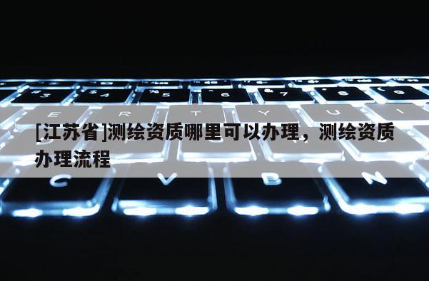 [江蘇省]測繪資質(zhì)哪里可以辦理，測繪資質(zhì)辦理流程
