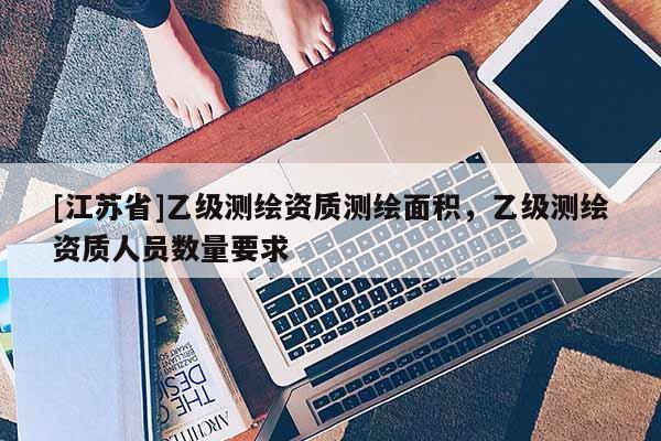 [江蘇省]乙級(jí)測(cè)繪資質(zhì)測(cè)繪面積，乙級(jí)測(cè)繪資質(zhì)人員數(shù)量要求