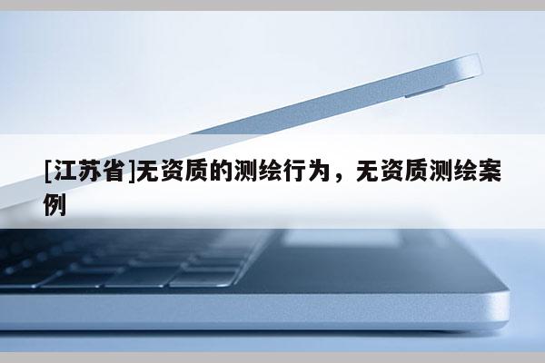 [江蘇省]無資質(zhì)的測(cè)繪行為，無資質(zhì)測(cè)繪案例