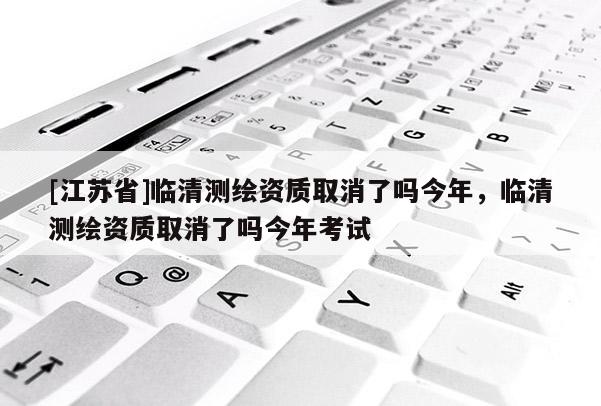 [江蘇省]臨清測繪資質取消了嗎今年，臨清測繪資質取消了嗎今年考試