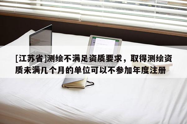 [江蘇省]測(cè)繪不滿足資質(zhì)要求，取得測(cè)繪資質(zhì)未滿幾個(gè)月的單位可以不參加年度注冊(cè)