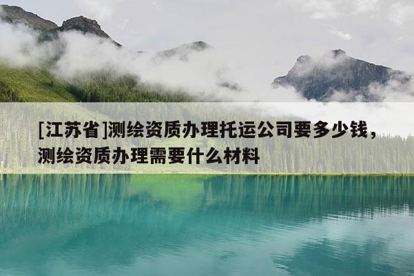 [江蘇省]測繪資質(zhì)辦理托運(yùn)公司要多少錢，測繪資質(zhì)辦理需要什么材料