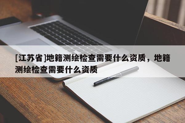 [江蘇省]地籍測繪檢查需要什么資質，地籍測繪檢查需要什么資質