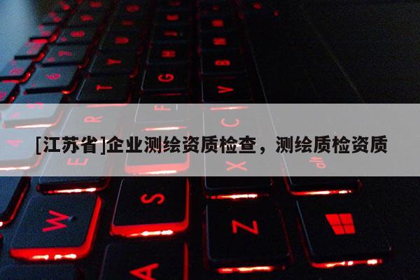 [江蘇省]企業(yè)測繪資質(zhì)檢查，測繪質(zhì)檢資質(zhì)