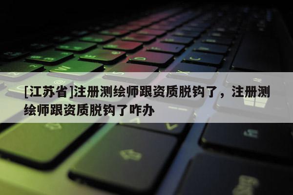 [江蘇省]注冊測繪師跟資質脫鉤了，注冊測繪師跟資質脫鉤了咋辦
