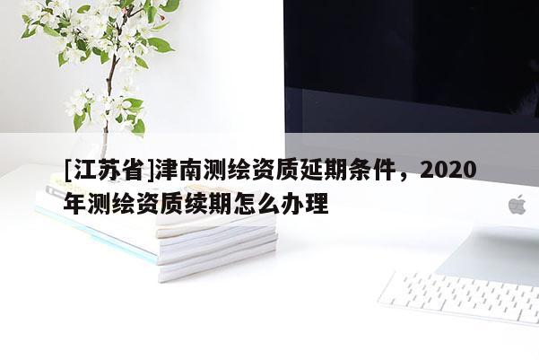 [江蘇省]津南測繪資質(zhì)延期條件，2020年測繪資質(zhì)續(xù)期怎么辦理