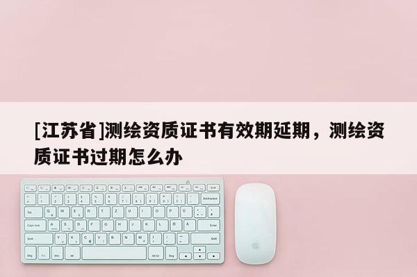 [江蘇省]測繪資質證書有效期延期，測繪資質證書過期怎么辦