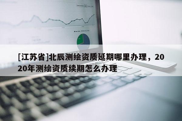 [江蘇省]北辰測繪資質延期哪里辦理，2020年測繪資質續期怎么辦理