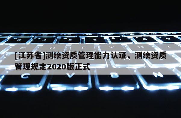 [江蘇省]測繪資質(zhì)管理能力認(rèn)證，測繪資質(zhì)管理規(guī)定2020版正式