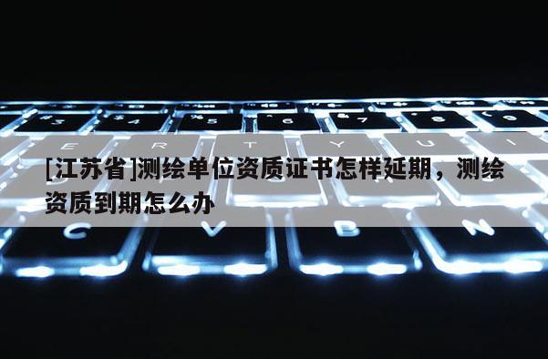 [江蘇省]測繪單位資質(zhì)證書怎樣延期，測繪資質(zhì)到期怎么辦