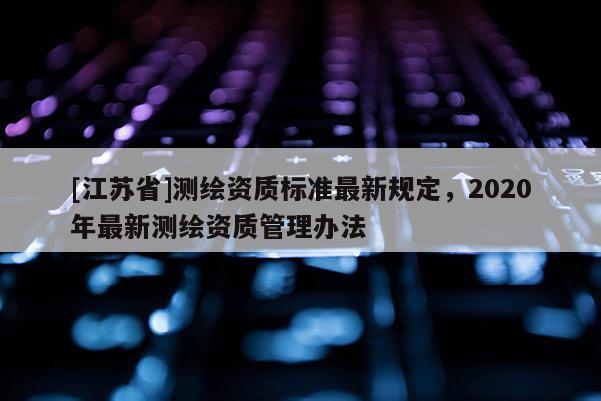 [江蘇省]測繪資質標準最新規定，2020年最新測繪資質管理辦法