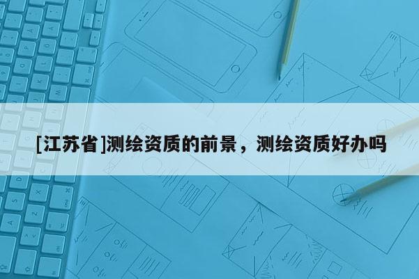 [江蘇省]測繪資質的前景，測繪資質好辦嗎