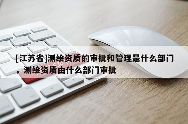 [江蘇省]測繪資質的審批和管理是什么部門，測繪資質由什么部門審批