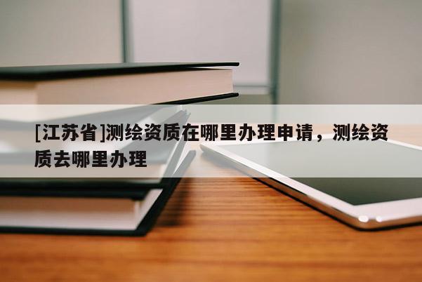 [江蘇省]測繪資質(zhì)在哪里辦理申請(qǐng)，測繪資質(zhì)去哪里辦理
