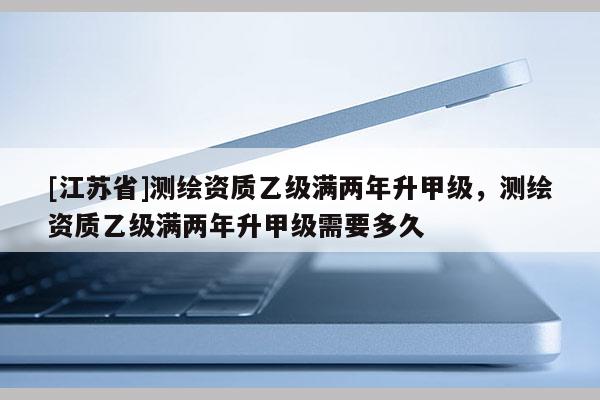 [江蘇省]測繪資質乙級滿兩年升甲級，測繪資質乙級滿兩年升甲級需要多久