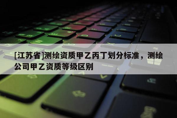 [江蘇省]測繪資質甲乙丙丁劃分標準，測繪公司甲乙資質等級區別