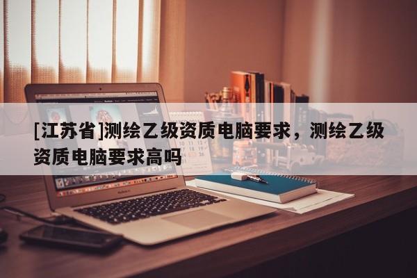 [江蘇省]測繪乙級資質電腦要求，測繪乙級資質電腦要求高嗎