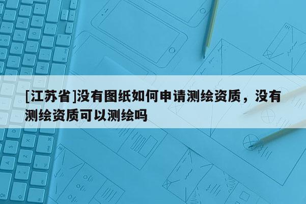 [江蘇省]沒有圖紙如何申請測繪資質(zhì)，沒有測繪資質(zhì)可以測繪嗎