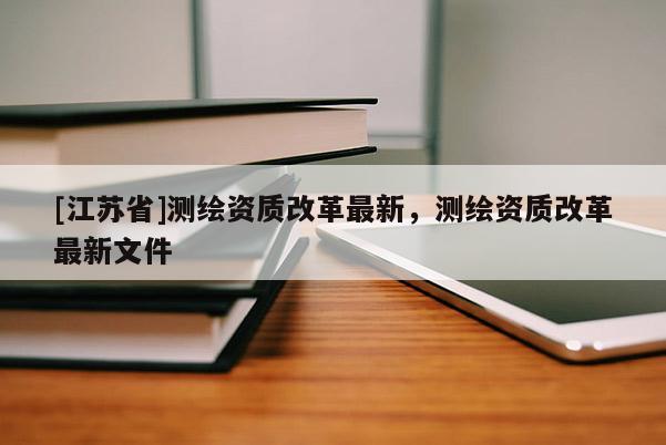 [江蘇省]測(cè)繪資質(zhì)改革最新，測(cè)繪資質(zhì)改革最新文件