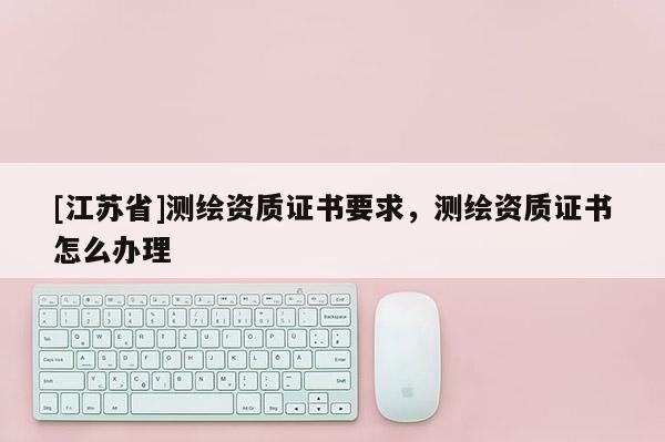 [江蘇省]測(cè)繪資質(zhì)證書要求，測(cè)繪資質(zhì)證書怎么辦理