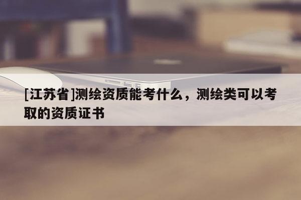 [江蘇省]測繪資質(zhì)能考什么，測繪類可以考取的資質(zhì)證書