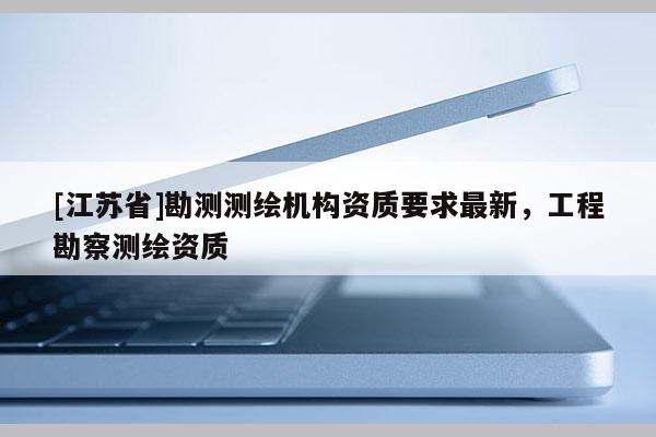 [江蘇省]勘測測繪機構資質要求最新，工程勘察測繪資質