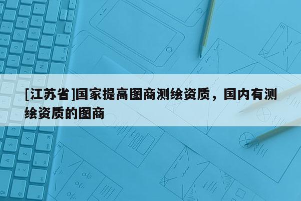 [江蘇省]國家提高圖商測繪資質，國內有測繪資質的圖商