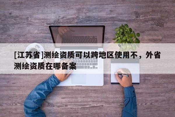 [江蘇省]測繪資質可以跨地區使用不，外省測繪資質在哪備案