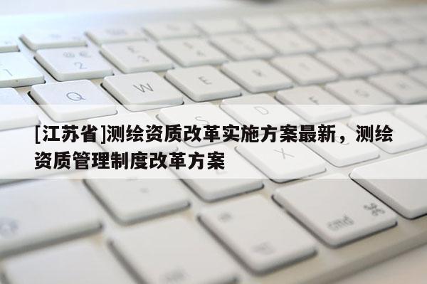 [江蘇省]測(cè)繪資質(zhì)改革實(shí)施方案最新，測(cè)繪資質(zhì)管理制度改革方案