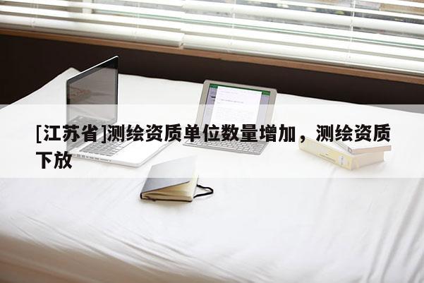 [江蘇省]測繪資質(zhì)單位數(shù)量增加，測繪資質(zhì)下放