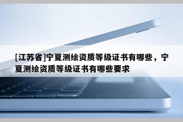[江蘇省]寧夏測繪資質等級證書有哪些，寧夏測繪資質等級證書有哪些要求