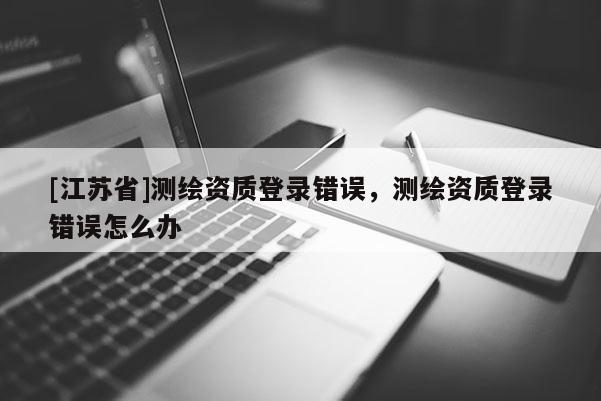 [江蘇省]測繪資質(zhì)登錄錯誤，測繪資質(zhì)登錄錯誤怎么辦