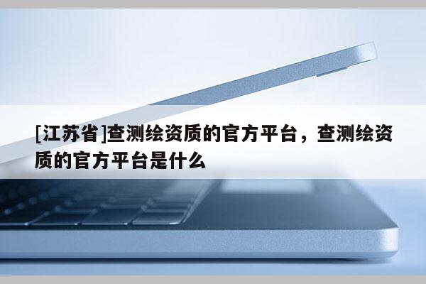 [江蘇省]查測繪資質的官方平臺，查測繪資質的官方平臺是什么