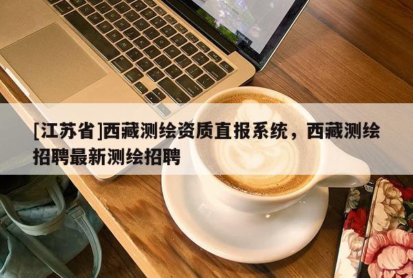 [江蘇省]西藏測繪資質直報系統，西藏測繪招聘最新測繪招聘