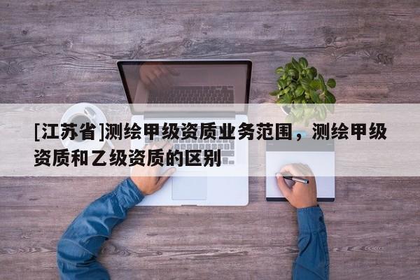 [江蘇省]測繪甲級資質業務范圍，測繪甲級資質和乙級資質的區別