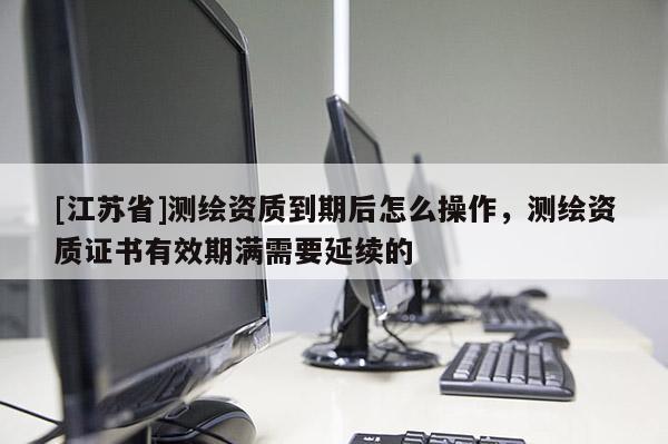 [江蘇省]測(cè)繪資質(zhì)到期后怎么操作，測(cè)繪資質(zhì)證書有效期滿需要延續(xù)的