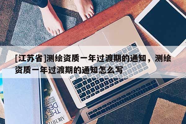 [江蘇省]測繪資質一年過渡期的通知，測繪資質一年過渡期的通知怎么寫