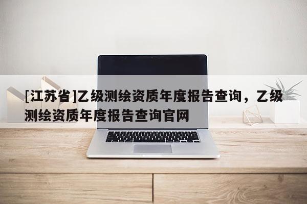 [江蘇省]乙級(jí)測(cè)繪資質(zhì)年度報(bào)告查詢，乙級(jí)測(cè)繪資質(zhì)年度報(bào)告查詢官網(wǎng)