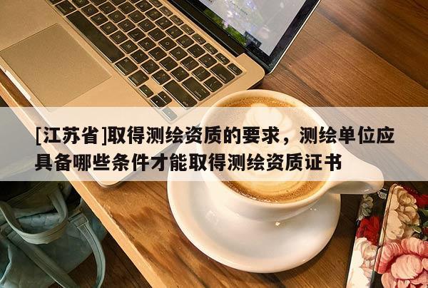 [江蘇省]取得測繪資質(zhì)的要求，測繪單位應(yīng)具備哪些條件才能取得測繪資質(zhì)證書