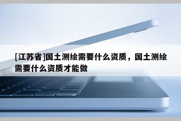 [江蘇省]國土測繪需要什么資質，國土測繪需要什么資質才能做