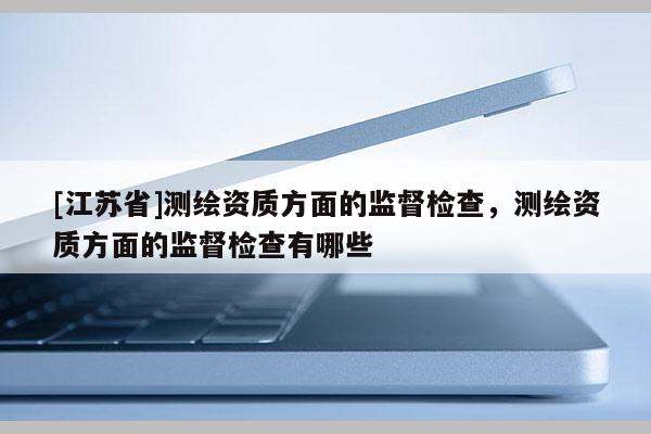 [江蘇省]測繪資質方面的監督檢查，測繪資質方面的監督檢查有哪些