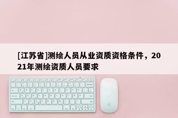 [江蘇省]測繪人員從業資質資格條件，2021年測繪資質人員要求