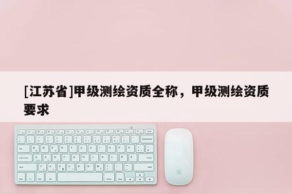 [江蘇省]甲級測繪資質全稱，甲級測繪資質要求